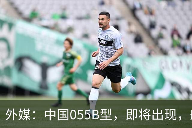 外媒：中国055B型，即将出现，舰宽26米，2万吨级巨舰？