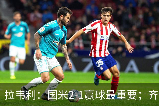 拉韦利：国米2-1赢球最重要；齐沃让我踢中路