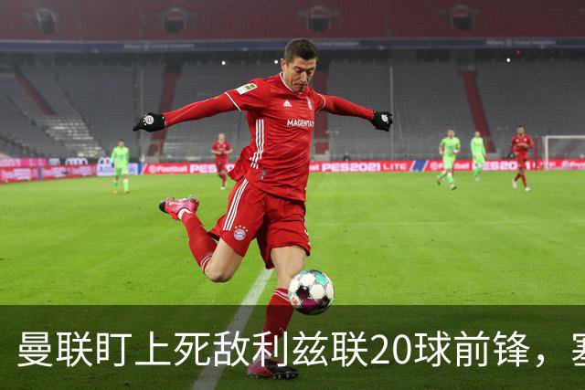 曼联盯上死敌利兹联20球前锋，塞斯科伤情逼出冬窗