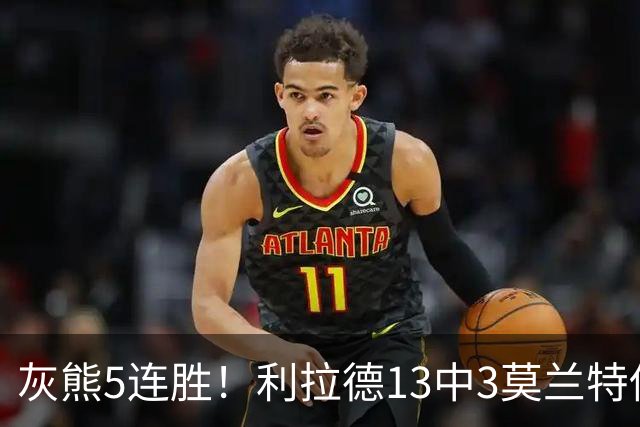 灰熊5连胜！利拉德13中3莫兰特伤退，布泽尔18+11+12创纪录，杨瀚森3分