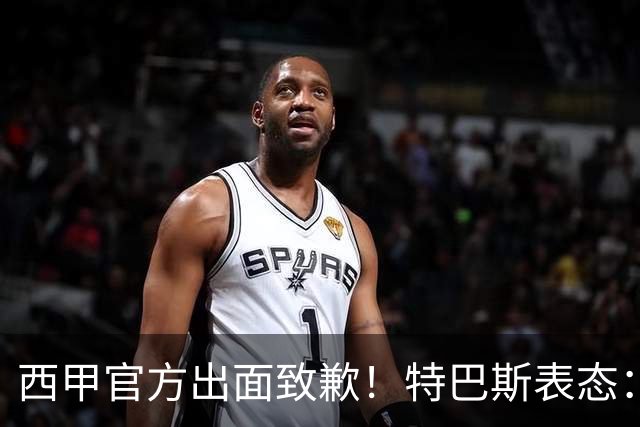 西甲官方出面致歉！特巴斯表态：不能让个人行为毁掉多年合作