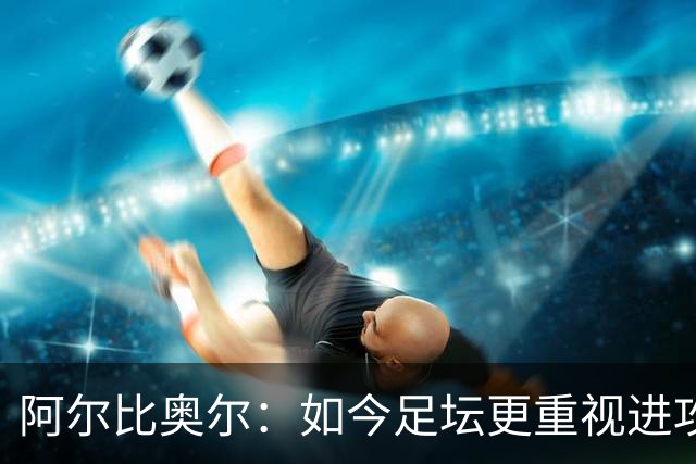 阿尔比奥尔：如今足坛更重视进攻而非防守，库巴西近一年表现最佳